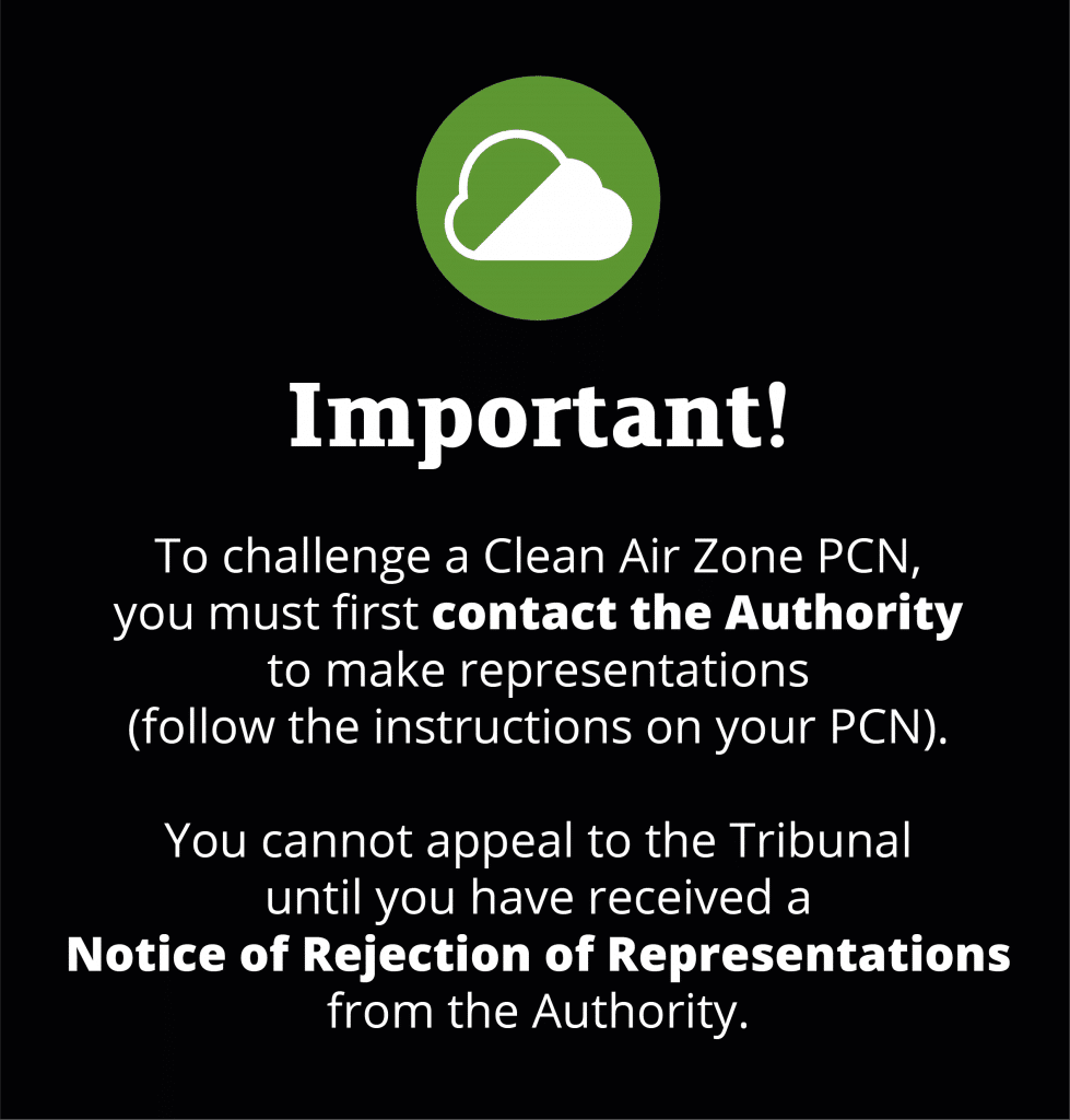 Important! To challenge a Clean Air Zone PCN, you must first contact the Authority to make representations ((follow the instructions on your PCN). You cannot appeal to the Tribunal until you have received a Notice of Rejection of Representations from the Authority.